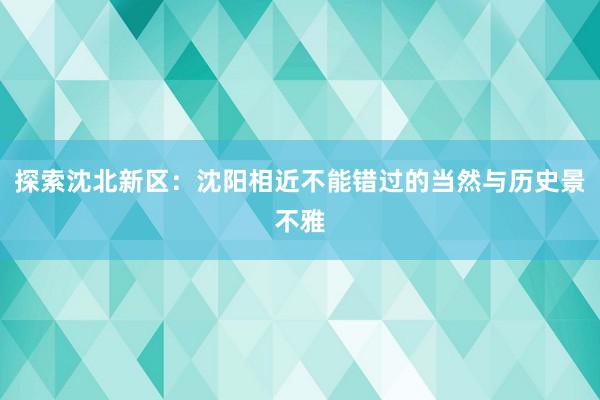 探索沈北新区：沈阳相近不能错过的当然与历史景不雅